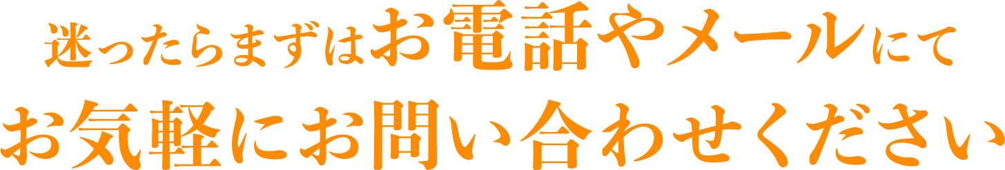 迷ったらまずはお電話やメールにてお気軽にお問い合わせください